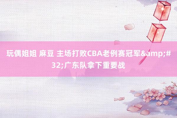 玩偶姐姐 麻豆 主场打败CBA老例赛冠军&#32;广东队拿下重要战