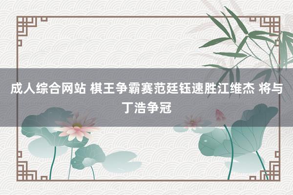 成人综合网站 棋王争霸赛范廷钰速胜江维杰 将与丁浩争冠