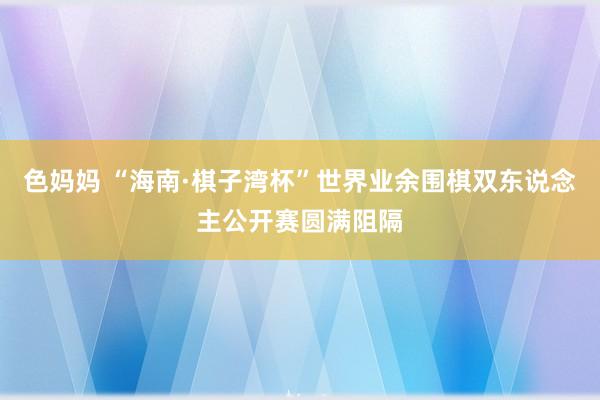 色妈妈 “海南·棋子湾杯”世界业余围棋双东说念主公开赛圆满阻隔