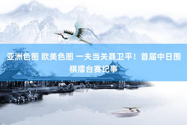 亚洲色图 欧美色图 一夫当关聂卫平！首届中日围棋擂台赛纪事