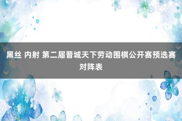 黑丝 内射 第二届晋城天下劳动围棋公开赛预选赛对阵表