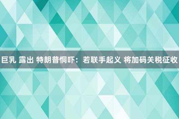 巨乳 露出 特朗普恫吓：若联手起义 将加码关税征收