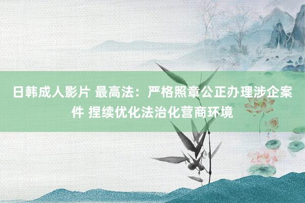 日韩成人影片 最高法：严格照章公正办理涉企案件 捏续优化法治化营商环境