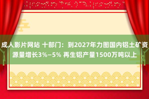 成人影片网站 十部门：到2027年力图国内铝土矿资源量增长3%—5% 再生铝产量1500万吨以上