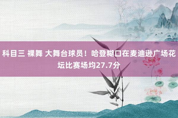 科目三 裸舞 大舞台球员！哈登糊口在麦迪逊广场花坛比赛场均27.7分