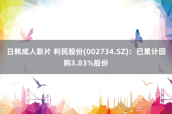 日韩成人影片 利民股份(002734.SZ)：已累计回购3.83%股份