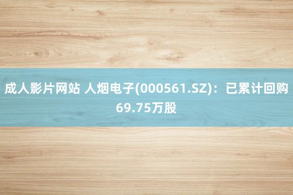 成人影片网站 人烟电子(000561.SZ)：已累计回购69.75万股