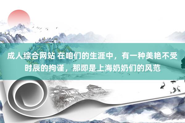 成人综合网站 在咱们的生涯中，有一种美艳不受时辰的拘谨，那即是上海奶奶们的风范
