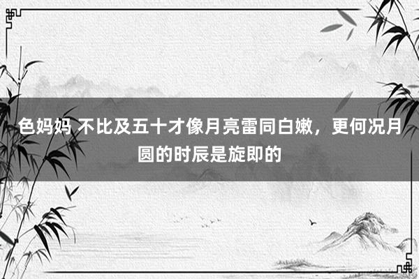 色妈妈 不比及五十才像月亮雷同白嫩，更何况月圆的时辰是旋即的