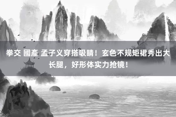拳交 國產 孟子义穿搭吸睛！玄色不规矩裙秀出大长腿，好形体实力抢镜！