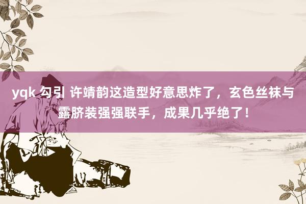 yqk 勾引 许靖韵这造型好意思炸了，玄色丝袜与露脐装强强联手，成果几乎绝了！