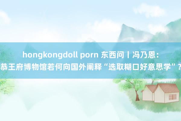 hongkongdoll porn 东西问丨冯乃恩：恭王府博物馆若何向国外阐释“选取糊口好意思学”？