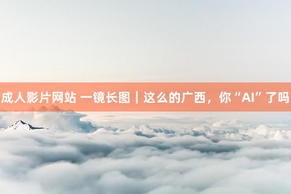 成人影片网站 一镜长图｜这么的广西，你“AI”了吗
