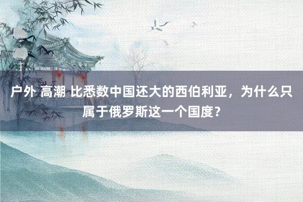 户外 高潮 比悉数中国还大的西伯利亚，为什么只属于俄罗斯这一个国度？