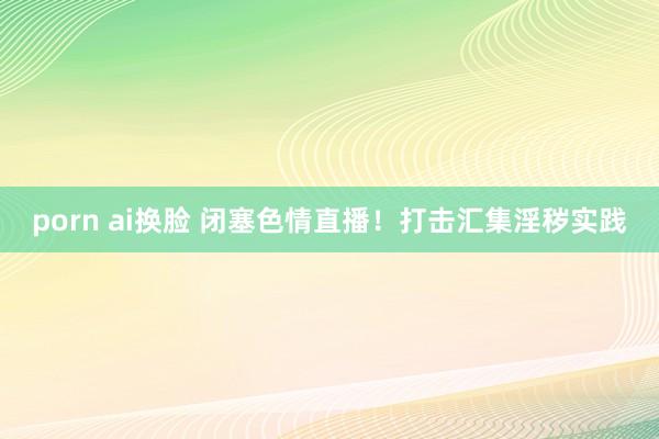 porn ai换脸 闭塞色情直播！打击汇集淫秽实践