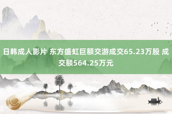日韩成人影片 东方盛虹巨额交游成交65.23万股 成交额564.25万元