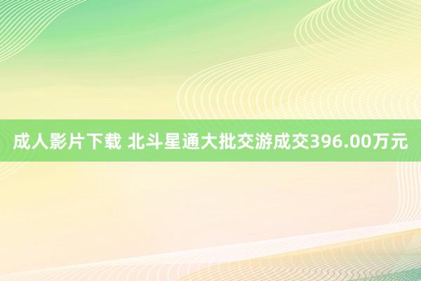 成人影片下载 北斗星通大批交游成交396.00万元