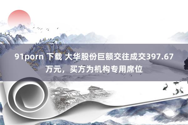 91porn 下载 大华股份巨额交往成交397.67万元，买方为机构专用席位