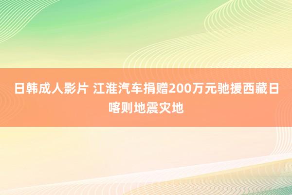 日韩成人影片 江淮汽车捐赠200万元驰援西藏日喀则地震灾地