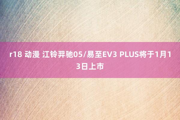 r18 动漫 江铃羿驰05/易至EV3 PLUS将于1月13日上市