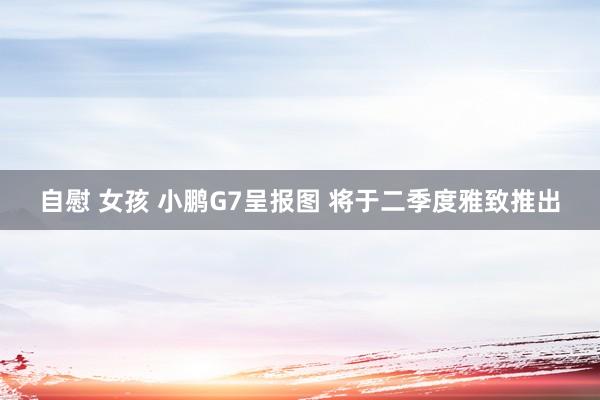 自慰 女孩 小鹏G7呈报图 将于二季度雅致推出