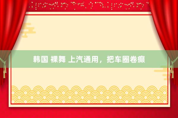 韩国 裸舞 上汽通用，把车圈卷癫