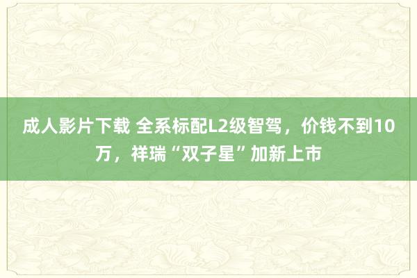 成人影片下载 全系标配L2级智驾，价钱不到10万，祥瑞“双子星”加新上市