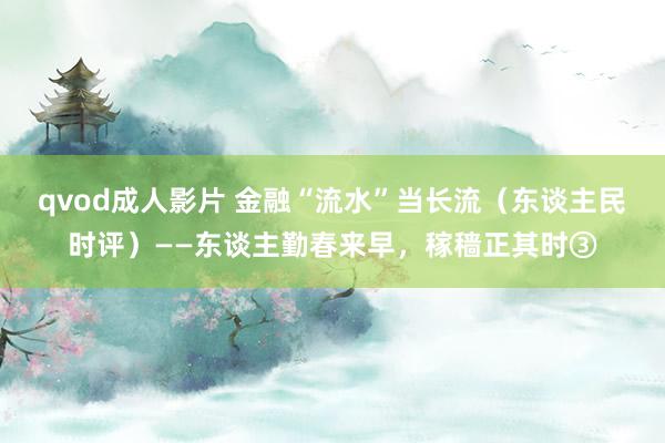qvod成人影片 金融“流水”当长流（东谈主民时评）——东谈主勤春来早，稼穑正其时③