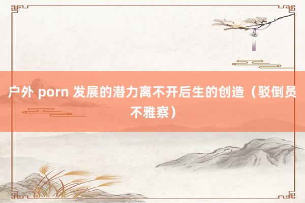 户外 porn 发展的潜力离不开后生的创造（驳倒员不雅察）
