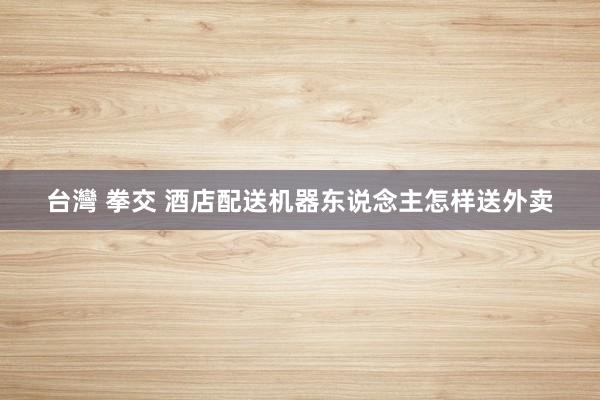 台灣 拳交 酒店配送机器东说念主怎样送外卖