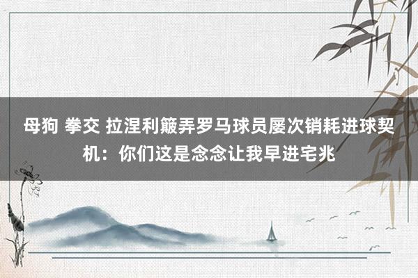 母狗 拳交 拉涅利簸弄罗马球员屡次销耗进球契机：你们这是念念让我早进宅兆