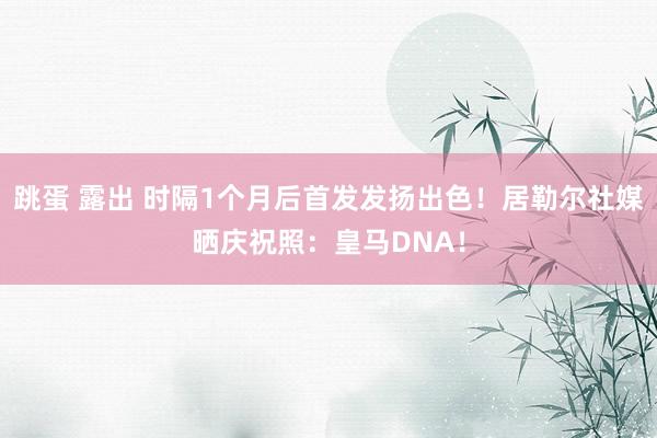 跳蛋 露出 时隔1个月后首发发扬出色！居勒尔社媒晒庆祝照：皇马DNA！