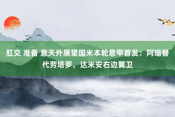 肛交 准备 意天外展望国米本轮意甲首发：阿瑙替代劳塔罗，达米安右边翼卫