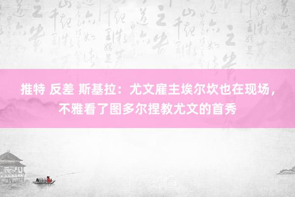推特 反差 斯基拉：尤文雇主埃尔坎也在现场，不雅看了图多尔捏教尤文的首秀