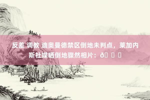 反差 调教 迪奥曼德禁区倒地未判点，莱加内斯社媒晒倒地骤然相片：😒