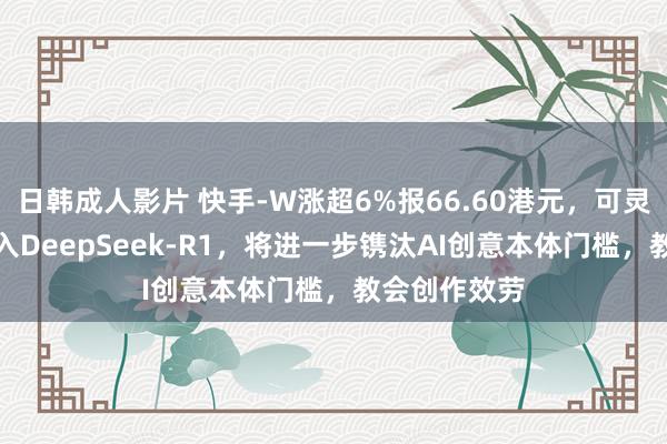 日韩成人影片 快手-W涨超6%报66.60港元，可灵AI已全面接入DeepSeek-R1，将进一步镌汰AI创意本体门槛，教会创作效劳