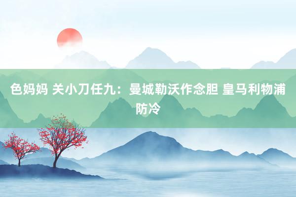 色妈妈 关小刀任九：曼城勒沃作念胆 皇马利物浦防冷