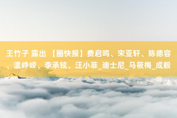 王竹子 露出 【圈快报】费启鸣、宋亚轩、陈德容、温峥嵘、李承铉、汪小菲_迪士尼_马筱梅_成毅