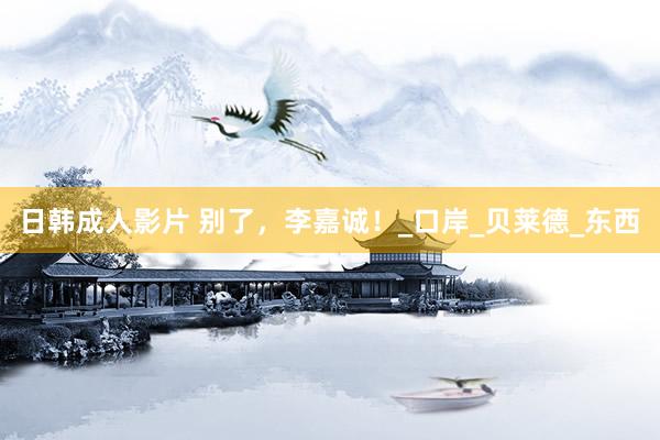 日韩成人影片 别了，李嘉诚！_口岸_贝莱德_东西