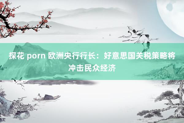 探花 porn 欧洲央行行长：好意思国关税策略将冲击民众经济