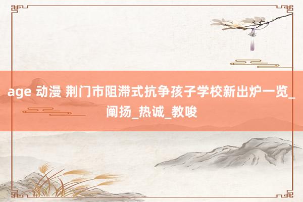 age 动漫 荆门市阻滞式抗争孩子学校新出炉一览_阐扬_热诚_教唆
