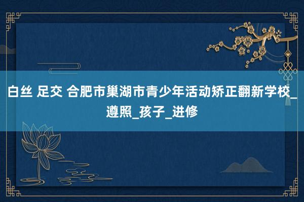 白丝 足交 合肥市巢湖市青少年活动矫正翻新学校_遵照_孩子_进修