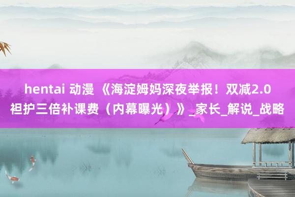 hentai 动漫 《海淀姆妈深夜举报！双减2.0袒护三倍补课费（内幕曝光）》_家长_解说_战略