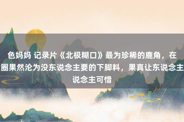 色妈妈 记录片《北极糊口》最为珍稀的鹿角，在北极圈果然沦为没东说念主要的下脚料，果真让东说念主可惜