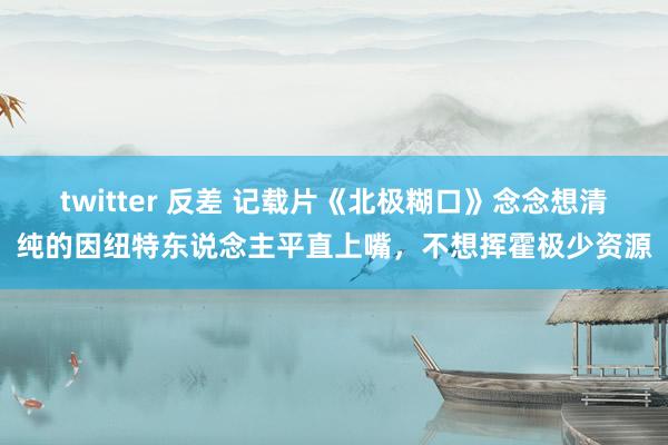 twitter 反差 记载片《北极糊口》念念想清纯的因纽特东说念主平直上嘴，不想挥霍极少资源