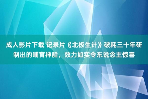 成人影片下载 记录片《北极生计》破耗三十年研制出的哺育神船，效力如实令东说念主惊喜