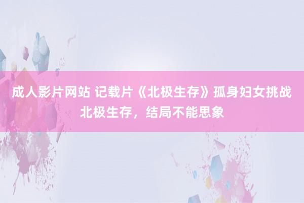 成人影片网站 记载片《北极生存》孤身妇女挑战北极生存，结局不能思象
