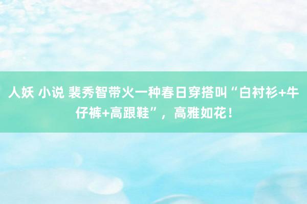 人妖 小说 裴秀智带火一种春日穿搭叫“白衬衫+牛仔裤+高跟鞋”，高雅如花！