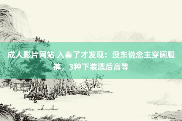 成人影片网站 入春了才发现：没东说念主穿阔腿裤，3种下装漂后高等