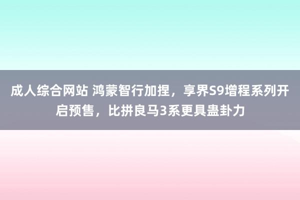 成人综合网站 鸿蒙智行加捏，享界S9增程系列开启预售，比拼良马3系更具蛊卦力